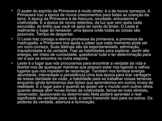 •

•

•

O poder do espírito da Primavera é muito direto: é o de novos começos. A
Primavera traz a época de novos crescimentos para todas as crianças da
terra. A época da Primavera é de frescura, novidade, entusiasmo e
criatividade. É a época de novos rebentos, da luz que vem após cada
escuridão, do brilho que você vê após ter saído do limbo. O Leste é
realmente o lugar do renascer, uma época onde todas as coisas são
possíveis. Tempo de despertar.
O Leste traz consigo a eterna promessa da primavera, a promessa da
madrugada. a Primavera nos ajuda a saber que cada momento pode ser
um novo começo. Suas dádivas são da espontaneidade, admiração,
inquisitividade e da verdade. Traz as habilidades para explorar, sentir alta
energia, ser cheio de curiosidade, questionar tudo e ter determinação para
ver o que se encontra na outra esquina.
Leste é o lugar que nós procuramos para encontrar a verdade da vida e
libertar-nos de quaisquer mentiras que possam estar nos ligando a velhos
lugares que nos impedem de recomeçar. Também nos fornece energia
abundante, intensidade e persistência.Uma boa época para tirar vantagem
de nossa claridade da visão, a habilidade para se trabalhar coisas terrenas
enquanto ainda lembramos das lições que aprendemos em outros níveis de
realidade. É o lugar para ir quando se quiser ver o mundo com outros olhos,
quando deseja abrir novas fontes de criatividade, tornar-se mais otimista,
observador, apaixonado ou determinado.Nela poderá aprender o real
significado da verdade para você, e como transmitir isso para os outros. Os
poderes da verdade, abertura e iluminação.

 