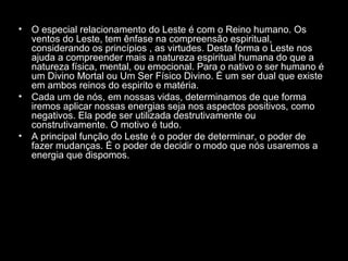 •

•

•

O especial relacionamento do Leste é com o Reino humano. Os
ventos do Leste, tem ênfase na compreensão espiritual,
considerando os princípios , as virtudes. Desta forma o Leste nos
ajuda a compreender mais a natureza espiritual humana do que a
natureza física, mental, ou emocional. Para o nativo o ser humano é
um Divino Mortal ou Um Ser Físico Divino. É um ser dual que existe
em ambos reinos do espirito e matéria.
Cada um de nós, em nossas vidas, determinamos de que forma
iremos aplicar nossas energias seja nos aspectos positivos, como
negativos. Ela pode ser utilizada destrutivamente ou
construtivamente. O motivo é tudo.
A principal função do Leste é o poder de determinar, o poder de
fazer mudanças. É o poder de decidir o modo que nós usaremos a
energia que dispomos.

 