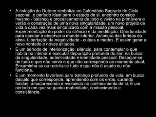 •

•

•

A estação do Outono simboliza no Calendário Sagrado do Ciclo
sazonal, o período ideal para o estudo de si, encontro consigo
mesmo - balanço e processamento de todo o vivido na primavera e
verão e construção de uma nova singularidade, um novo projeto de
vida a cada vez mais sintonizado com a missão pessoal.
Experimentação do poder do silêncio e da meditação. Oportunidade
para escutar e observar o mundo interior. Autocura das feridas da
alma. Libertação da negatividade - culpas e medos. E assim gerar a
nova vontade e novas atitudes.
É um período de interiorização, silêncio, para contemplar o que
habita no interior e executar depuração profunda do ser, na busca
da singularidade, autenticidade e identidade pessoal. Despojar-se
de tudo o que não serve e que não corresponde ao momento atual.
Encaminha-se ou recicla-se tudo o que não é usado ou não
funciona.
É um momento favorável para balanço profundo da vida, em busca
daquilo que corresponde, aprendendo com os erros, curando
feridas, amadurecendo e evoluindo no conhecimento de si. É um
período em que se ganha maturidade, conhecimento e
consistência.

 