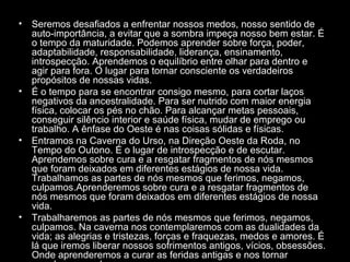 •

•

•

•

Seremos desafiados a enfrentar nossos medos, nosso sentido de
auto-importância, a evitar que a sombra impeça nosso bem estar. É
o tempo da maturidade. Podemos aprender sobre força, poder,
adaptabilidade, responsabilidade, liderança, ensinamento,
introspecção. Aprendemos o equilíbrio entre olhar para dentro e
agir para fora. O lugar para tornar consciente os verdadeiros
propósitos de nossas vidas.
É o tempo para se encontrar consigo mesmo, para cortar laços
negativos da ancestralidade. Para ser nutrido com maior energia
física, colocar os pés no chão. Para alcançar metas pessoais,
conseguir silêncio interior e saúde física, mudar de emprego ou
trabalho. A ênfase do Oeste é nas coisas sólidas e físicas.
Entramos na Caverna do Urso, na Direção Oeste da Roda, no
Tempo do Outono. É o lugar de introspecção e de escutar.
Aprendemos sobre cura e a resgatar fragmentos de nós mesmos
que foram deixados em diferentes estágios de nossa vida.
Trabalhamos as partes de nós mesmos que ferimos, negamos,
culpamos.Aprenderemos sobre cura e a resgatar fragmentos de
nós mesmos que foram deixados em diferentes estágios de nossa
vida.
Trabalharemos as partes de nós mesmos que ferimos, negamos,
culpamos. Na caverna nos contemplaremos com as dualidades da
vida; as alegrias e tristezas, forças e fraquezas, medos e amores. É
lá que iremos liberar nossos sofrimentos antigos, vícios, obsessões.
Onde aprenderemos a curar as feridas antigas e nos tornar

 