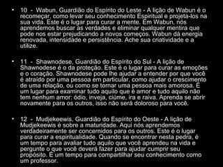 •

10 - Wabun, Guardião do Espírito do Leste - A lição de Wabun é o
recomeçar, como levar seu conhecimento Espiritual e projeta-los na
sua vida. Este é o lugar para curar a mente. Em Wabun, nós
aprendemos buscar as verdades e eliminar qualquer mentira que
pode nos estar prejudicando a novos começos. Wabun dá energia
renovada, intensidade e persistência. Ache sua criatividade e a
utilize.

•

11 - Shawnodese, Guardião do Espírito do Sul - A lição de
Shawnodese é o da proteção. Este é o lugar para curar as emoções
e o coração. Shawnodese pode lhe ajudar a entender por que você
é atraído por uma pessoa em particular, como ajudar o crescimento
de uma relação, ou como se tornar uma pessoa mais amorosa. É
um lugar para examinar tudo aquilo que é amor e tudo aquilo não
tem nenhum amor: ódio, inveja, ciúme, ira e raiva. Aprenda se abrir
novamente para os outros, isso não será doloroso para você.

•

12 - Mudjekeewis, Guardião do Espírito do Oeste - A lição de
Mudjekeewis é sobre a maturidade. Aqui nós aprendemos
verdadeiramente ser concernidos para os outros. Este é o lugar
para curar a espiritualidade. Quando se encontrar nesta pedra, é
um tempo para avaliar tudo aquilo que você aprendeu na vida e
pergunte o que você deverá fazer para ajudar cumprir seu
propósito. É um tempo para compartilhar seu conhecimento como
um professor.

 