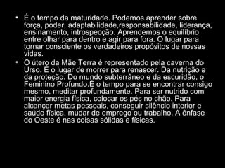 • É o tempo da maturidade. Podemos aprender sobre
força, poder, adaptabilidade,responsabilidade, liderança,
ensinamento, introspecção. Aprendemos o equilíbrio
entre olhar para dentro e agir para fora. O lugar para
tornar consciente os verdadeiros propósitos de nossas
vidas.
• O útero da Mãe Terra é representado pela caverna do
Urso. É o lugar de morrer para renascer. Da nutrição e
da proteção. Do mundo subterrâneo e da escuridão, o
Feminino Profundo.É o tempo para se encontrar consigo
mesmo, meditar profundamente. Para ser nutrido com
maior energia física, colocar os pés no chão. Para
alcançar metas pessoais, conseguir silêncio interior e
saúde física, mudar de emprego ou trabalho. A ênfase
do Oeste é nas coisas sólidas e físicas.

 