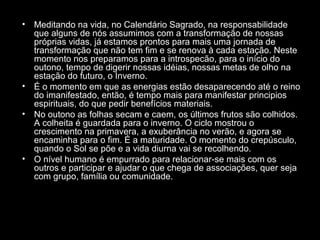 •

Meditando na vida, no Calendário Sagrado, na responsabilidade
que alguns de nós assumimos com a transformação de nossas
próprias vidas, já estamos prontos para mais uma jornada de
transformação que não tem fim e se renova à cada estação. Neste
momento nos preparamos para a introspecão, para o início do
outono, tempo de digerir nossas idéias, nossas metas de olho na
estação do futuro, o Inverno.
• É o momento em que as energias estão desaparecendo até o reino
do imanifestado, então, é tempo mais para manifestar principios
espirituais, do que pedir benefícios materiais.
• No outono as folhas secam e caem, os últimos frutos são colhidos.
A colheita é guardada para o inverno. O ciclo mostrou o
crescimento na primavera, a exuberância no verão, e agora se
encaminha para o fim. É a maturidade. O momento do crepúsculo,
quando o Sol se põe e a vida diurna vai se recolhendo.
• O nível humano é empurrado para relacionar-se mais com os
outros e participar e ajudar o que chega de associações, quer seja
com grupo, família ou comunidade.

 