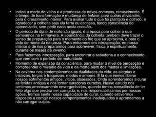 •

•

•
•
•

Indica a morte do velho e a promessa de novos começos, renascimento. É
o tempo de transformação e mudança de ênfase, para outras atividades,
para o crescimento interior. Para avaliar tudo o que foi plantado e colhido, e
agradecer a colheita seja ela farta ou escassa, tendo consciência do
aprendizado, sem pedir nada nesta ocasião.
O período de dia e de noite são iguais, é a época para colher o que
semeamos na Primavera. A abundância da colheita também deve trazer o
senso de preparação para o momento do frio que se aproxima, e para o
ciclo de morte da natureza. Para entrarmos em introspecção, no nosso
interior e de nos prepararmos para sobreviver, física e espiritualmente,
durante os meses de inverno.
Para fazermos introspecção, para encontrar a sabedoria e o conhecimento,
que vem com o período de maturidade.
Momento de expansão da consciência, para mudar o nível de percepção e
compreender o mistério da vida e da morte além dos medos e limitações.
Na caverna nos contemplaremos as dualidades da vida; as alegrias e
tristezas, forças e fraquezas, medos e amores. É lá que iremos liberar
nossos sofrimentos antigos, vícios, obsessões. Onde aprenderemos a curar
as feridas antigas e nos tornar curadores curados. Nesse estudo nos
sentimos amorosamente envergonhados, quando temos consciência de ter
feito algo que precisa ser corrigido, e, nos responsabilizamos por nossas
ações. Iremos sentir nossa capacidade de curar, quando estivermos
dispostos a corrigir nossos comportamentos inadequados e aprendemos a
não carregar culpas.

 