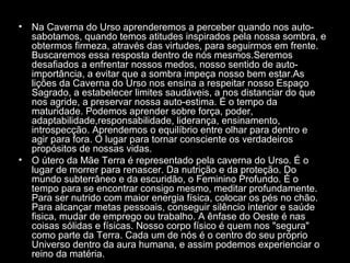 •

•

Na Caverna do Urso aprenderemos a perceber quando nos autosabotamos, quando temos atitudes inspirados pela nossa sombra, e
obtermos firmeza, através das virtudes, para seguirmos em frente.
Buscaremos essa resposta dentro de nós mesmos.Seremos
desafiados a enfrentar nossos medos, nosso sentido de autoimportância, a evitar que a sombra impeça nosso bem estar.As
lições da Caverna do Urso nos ensina a respeitar nosso Espaço
Sagrado, a estabelecer limites saudáveis, a nos distanciar do que
nos agride, a preservar nossa auto-estima. É o tempo da
maturidade. Podemos aprender sobre força, poder,
adaptabilidade,responsabilidade, liderança, ensinamento,
introspecção. Aprendemos o equilíbrio entre olhar para dentro e
agir para fora. O lugar para tornar consciente os verdadeiros
propósitos de nossas vidas.
O útero da Mãe Terra é representado pela caverna do Urso. É o
lugar de morrer para renascer. Da nutrição e da proteção. Do
mundo subterrâneo e da escuridão, o Feminino Profundo. É o
tempo para se encontrar consigo mesmo, meditar profundamente.
Para ser nutrido com maior energia física, colocar os pés no chão.
Para alcançar metas pessoais, conseguir silêncio interior e saúde
fisica, mudar de emprego ou trabalho. A ênfase do Oeste é nas
coisas sólidas e físicas. Nosso corpo físico é quem nos "segura"
como parte da Terra. Cada um de nós é o centro do seu próprio
Universo dentro da aura humana, e assim podemos experienciar o
reino da matéria.

 