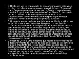 •

•

•

O Oeste nos fala da capacidade de concretizar nossos objetivos e
do pleno reconhecimento de nossas forças interiores. Tudo aquilo
que o futuro nos reserva está sempre no Oeste, o lugar do nosso
amanhã. É medicina introspecção e da Cura Física. É hibernando
(poder do silêncio e da meditação) na caverna do urso
(subconsciente) que vamos encontrar respostas para nossas
perguntas. Pode ser evocado para poderes curativos.
O Urso pode ser evocado para resistir a um ambiente hostil, e para
trazer calor aos nossos corações. Desperta o poder feminino
profundo. Na caverna do urso digerimos as nossas idéias, nossos
pensamentos. Os Ventos do Oeste chegam com o outono, é o
tempo de crescimento, onde as coisas chegam à maturidade. É
tempo de colheita, onde somos compensados por nosso trabalho
passado. Mudjekeewis (Espirito Guardião do Oeste) traz as brisas
frescas do outono, nos ajudando a ir para nosso interior e buscar
nossas próprias forças.
O Poder do Oeste é uma influencia que realça a auto-suficiência e
o desenvolvimento de um tipo de força que chega do interior e que
é a mais importante das forças. Quem nasceu nessa época é
geralmente dotado de um grau de força interior para enfrentar as
dificuldades da vida, mas freqüentemente necessita reconhecer que
deve colocar -se para fora quando necessário, são mais
introspectivos. Sentem atração pela cura natural e medicinas
complementares.

 
