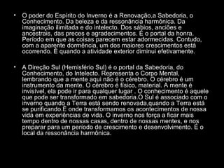 •

O poder do Espírito do Inverno é a Renovação,a Sabedoria, o
Conhecimento. Da beleza e da ressonância harmônica. Da
imaginação ilimitada e do intelecto. Dos sábios, anciões e
ancestrais, das preces e agradecimentos. É o portal da honra.
Período em que as coisas parecem estar adormecidas. Contudo,
com a aparente dormência, um dos maiores crescimentos está
ocorrendo. É quando a atividade exterior diminui efetivamente.

•

A Direção Sul (Hemisfério Sul) é o portal da Sabedoria, do
Conhecimento, do Intelecto. Representa o Corpo Mental,
lembrando que a mente aqui não é o cérebro. O cérebro é um
instrumento da mente. O cérebro é físico, material. A mente é
invisível, ela pode ir para qualquer lugar . O conhecimento é aquele
que pode ser transformado em sabedoria.O Sul é associado com o
inverno quando a Terra está sendo renovada,quando a Terra está
se purificando.É onde transformamos os acontecimentos de nossa
vida em experiências de vida. O inverno nos força a ficar mais
tempo dentro de nossas casas, dentro de nossas mentes, e nos
preparar para um período de crescimento e desenvolvimento. É o
local da ressonância harmônica.

 