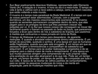 •

•

•

Sun Bear poeticamente descreve Wabbose, representado pelo Elemento
Vento (Ar). A estação é o inverno. A hora do dia é a meia-noite. O tempo de
vida é tanto a velhice com a neve sobre a cabeça, como os recém nascidos
que estão voltando a este mundo.
O inverno é o tempo mais paradoxal da Roda Medicinal. É o tempo em que
as coisas parecem estar adormecidas. Contudo, com a aparente
dormência, um dos maiores crescimentos está ocorrendo. É no inverno
quando as sementes permanecem congeladas dentro da terra, que elas
pegam para sí as energias da terra que lhes permitem crescer nas
estações por vir. É no Sul que nossos corpos não conseguem se mover tão
facilmente quanto o fizeram no passado ou farão no futuro, que parecemos
forçados a levar para dentro de nós a sabedoria do Espírito que usaremos
à medida que contiuamos a nossa jornada em torno da Roda.
O tempo de Waboose é um tempo para desacelerar, de aparente
restrições. É quando a atividade exteriormente diminui efetivamente. É um
tempo de escuridão, quietude e sonhos. É uma época em que os humanos
estão fragilizados, quando sua pele está enrugada. É um tempo em que as
pessoas tendem a reminiscências e compartilham da sabedoria que
adquiriram. É um tempo para se avaliar realizações e propósitos e de se
preparar para a dádiva maior de morte e renascimento. É uma época em
que muitas pessoas atingem uma compreensão de suas próprias vidas,
uma aceitação do que elas alcançaram e do que não. Pode ser um tempo
de paz, um tempo de poder, um tempo de perdão, de compaixão por tudo à
sua volta. É época de se libertar de velhos padrões de comportamento,
para se render às pequenas mudanças do corpo e da mente em
preparação, para as mudanças maiores que virão.

 