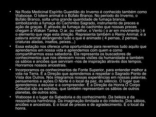 •

•

•

•

Na Roda Medicinal Espírito Guardião do Inverno é conhecido também como
Waboose. O totem animal é o Búfalo Branco. No período do Inverno, o
Búfalo Branco, solta uma grande quantidade de fumaça branca,
simbolizando a fumaça do Cachimbo Sagrado, instrumento de preces e
ação de graças. É através da fumaça do cachimbo que nossas preces
chegam a Wakan Tanka. O ar, ou melhor, o Vento ( o ar em movimento ) é
o elemento que rege esta direção. Representa também o Reino Animal, e a
palavra animal abrangendo tudo o que é animado ( 4 pernas, 2 pernas,
criaturas aladas, insetos, peixes...)
Essa estação nos oferece uma oportunidade para revermos tudo aquilo que
aprendemos em nossa vida e aprendemos com quem e como
compartilharmos essa sabedoria. Ela representa os buscadores de
conhecimentos que nos oferecem novas visões da humanidade e também
os sábios e anciões que serviram -nos de inspiração através dos tempos.
Honramos nossos ancestrais.
Incorporamos os conhecimentos de Fonte Superior, para entender melhor a
vida na Terra. É a Direção que aprendemos a respeitar o Sagrado Ponto de
Vista dos Outros. Nós integramos nossas experiências em nossas palavras,
pensamentos e ações.O Norte é o local da paz, do silêncio. O lugar que
aprendemos a escutar e a compreender. É a Direção da Honra.O Corpo
Celestial são as estrelas, que também representam os sábios de outros
planetas, de outros sóis.
Waboose é o lugar da Sabedoria e do conhecimento .Da beleza e da
ressonância harmônica. Da imaginação ilimitada e do intelecto. Dos sábios,
anciões e ancestrais. É o local de preces e de agradecimento. É o local da
honra.

 