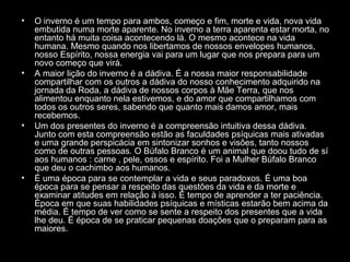 •

•

•

•

O inverno é um tempo para ambos, começo e fim, morte e vida, nova vida
embutida numa morte aparente. No inverno a terra aparenta estar morta, no
entanto há muita coisa acontecendo lá. O mesmo acontece na vida
humana. Mesmo quando nos libertamos de nossos envelopes humanos,
nosso Espírito, nossa energia vai para um lugar que nos prepara para um
novo começo que virá.
A maior lição do inverno é a dádiva. É a nossa maior responsabilidade
compartilhar com os outros a dádiva do nosso conhecimento adquirido na
jornada da Roda, a dádiva de nossos corpos à Mãe Terra, que nos
alimentou enquanto nela estivemos, e do amor que compartilhamos com
todos os outros seres, sabendo que quanto mais damos amor, mais
recebemos.
Um dos presentes do inverno é a compreensão intuitiva dessa dádiva.
Junto com esta compreensão estão as faculdades psíquicas mais ativadas
e uma grande perspicácia em sintonizar sonhos e visões, tanto nossos
como de outras pessoas. O Búfalo Branco é um animal que doou tudo de sí
aos humanos : carne , pele, ossos e espírito. Foi a Mulher Búfalo Branco
que deu o cachimbo aos humanos.
É uma época para se contemplar a vida e seus paradoxos. É uma boa
época para se pensar a respeito das questões da vida e da morte e
examinar atitudes em relação à isso. É tempo de aprender a ter paciência.
Época em que suas habilidades psíquicas e místicas estarão bem acima da
média. É tempo de ver como se sente a respeito dos presentes que a vida
lhe deu. É época de se praticar pequenas doações que o preparam para as
maiores.

 
