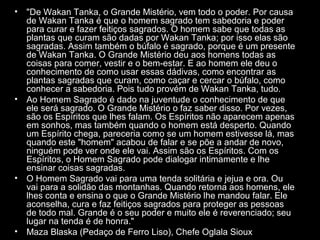 •

•

•

•

"De Wakan Tanka, o Grande Mistério, vem todo o poder. Por causa
de Wakan Tanka é que o homem sagrado tem sabedoria e poder
para curar e fazer feitiços sagrados. O homem sabe que todas as
plantas que curam são dadas por Wakan Tanka; por isso elas são
sagradas. Assim também o búfalo é sagrado, porque é um presente
de Wakan Tanka. O Grande Mistério deu aos homens todas as
coisas para comer, vestir e o bem-estar. E ao homem ele deu o
conhecimento de como usar essas dádivas, como encontrar as
plantas sagradas que curam, como caçar e cercar o búfalo, como
conhecer a sabedoria. Pois tudo provém de Wakan Tanka, tudo.
Ao Homem Sagrado é dado na juventude o conhecimento de que
ele será sagrado. O Grande Mistério o faz saber disso. Por vezes,
são os Espíritos que lhes falam. Os Espíritos não aparecem apenas
em sonhos, mas também quando o homem está desperto. Quando
um Espírito chega, pareceria como se um homem estivesse lá, mas
quando este "homem" acabou de falar e se põe a andar de novo,
ninguém pode ver onde ele vai. Assim são os Espíritos. Com os
Espíritos, o Homem Sagrado pode dialogar intimamente e lhe
ensinar coisas sagradas.
O Homem Sagrado vai para uma tenda solitária e jejua e ora. Ou
vai para a solidão das montanhas. Quando retorna aos homens, ele
lhes conta e ensina o que o Grande Mistério lhe mandou falar. Ele
aconselha, cura e faz feitiços sagrados para proteger as pessoas
de todo mal. Grande é o seu poder e muito ele é reverenciado; seu
lugar na tenda é de honra."
Maza Blaska (Pedaço de Ferro Liso), Chefe Oglala Sioux

 