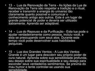 • 13 - Lua da Renovação da Terra - As lições da Lua de
Renovação da Terra são respeitar a tradição e o ritual,
receber e transmitir a energia do universo tão
claramente quanto possível e comunicar o
conhecimento antigo aos outros. Este é um lugar de
grande potencial de poder e deveria ser utilizado
sabiamente. Aprenda ser adaptável.
• 14 - Lua do Repouso e da Purificação - Esta lua pode o
ajudar verdadeiramente como pessoa, incluiu você, e
esta se preocupando com seus atos. Durante este
tempo você pode desenvolver suas habilidades
psíquicas.
• 15 - Lua dos Grandes Ventos - A Lua dos Ventos
Grande é um lugar para descobrir seu próprio poder de
cura natural. Aprenda sobre sua sensibilidade profunda,
seu desejo sobre sua espiritualidade e seu desejo para
esconder seus verdadeiros sentimentos. Se previna do
mau humor e tente controlar-se usando sua
sensibilidade.

 