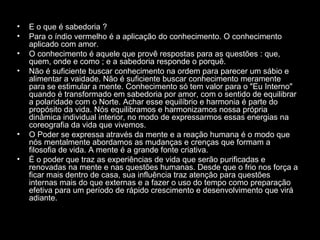 •
•
•
•

•
•

E o que é sabedoria ?
Para o índio vermelho é a aplicação do conhecimento. O conhecimento
aplicado com amor.
O conhecimento é aquele que provê respostas para as questões : que,
quem, onde e como ; e a sabedoria responde o porquê.
Não é suficiente buscar conhecimento na ordem para parecer um sábio e
alimentar a vaidade. Não é suficiente buscar conhecimento meramente
para se estimular a mente. Conhecimento só tem valor para o "Eu Interno"
quando é transformado em sabedoria por amor, com o sentido de equilibrar
a polaridade com o Norte. Achar esse equilíbrio e harmonia é parte do
propósito da vida. Nós equilibramos e harmonizamos nossa própria
dinâmica individual interior, no modo de expressarmos essas energias na
coreografia da vida que vivemos.
O Poder se expressa através da mente e a reação humana é o modo que
nós mentalmente abordamos as mudanças e crenças que formam a
filosofia de vida. A mente é a grande fonte criativa.
É o poder que traz as experiências de vida que serão purificadas e
renovadas na mente e nas questões humanas. Desde que o frio nos força a
ficar mais dentro de casa, sua influência traz atenção para questões
internas mais do que externas e a fazer o uso do tempo como preparação
efetiva para um período de rápido crescimento e desenvolvimento que virá
adiante.

 