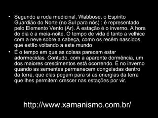 • Segundo a roda medicinal, Wabbose, o Espírito
Guardião do Norte (no Sul para nós) : é representado
pelo Elemento Vento (Ar). A estação é o inverno. A hora
do dia é a meia-noite. O tempo de vida é tanto a velhice
com a neve sobre a cabeça, como os recém nascidos
que estão voltando a este mundo
• É o tempo em que as coisas parecem estar
adormecidas. Contudo, com a aparente dormência, um
dos maiores crescimentos está ocorrendo. É no inverno
quando as sementes permanecem congeladas dentro
da terra, que elas pegam para sí as energias da terra
que lhes permitem crescer nas estações por vir.

http://www.xamanismo.com.br/

 