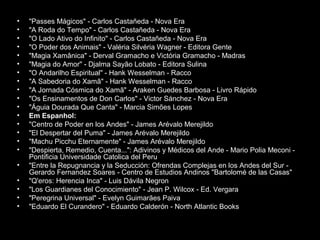 •
•
•
•
•
•
•
•
•
•
•
•
•
•
•
•
•
•
•
•
•

"Passes Mágicos" - Carlos Castañeda - Nova Era
"A Roda do Tempo" - Carlos Castañeda - Nova Era
"O Lado Ativo do Infinito" - Carlos Castañeda - Nova Era
"O Poder dos Animais" - Valéria Silvéria Wagner - Editora Gente
"Magia Xamânica" - Derval Gramacho e Victória Gramacho - Madras
"Magia do Amor" - Djalma Sayão Lobato - Editora Sulina
"O Andarilho Espiritual" - Hank Wesselman - Racco
"A Sabedoria do Xamã" - Hank Wesselman - Racco
"A Jornada Cósmica do Xamã" - Araken Guedes Barbosa - Livro Rápido
"Os Ensinamentos de Don Carlos" - Victor Sánchez - Nova Era
"Águia Dourada Que Canta" - Marcia Simões Lopes
Em Espanhol:
"Centro de Poder en los Andes" - James Arévalo Merejildo
"El Despertar del Puma" - James Arévalo Merejildo
"Machu Picchu Eternamente" - James Arévalo Merejildo
"Despierta, Remedio, Cuenta...": Adivinos y Médicos del Ande - Mario Polia Meconi Pontificia Universidade Catolica del Peru
"Entre la Repugnancia y la Seducción: Ofrendas Complejas en los Andes del Sur Gerardo Fernandez Soares - Centro de Estudios Andinos "Bartolomé de las Casas"
"Q'eros: Herencia Inca" - Luis Dávila Negron
"Los Guardianes del Conocimiento" - Jean P. Wilcox - Ed. Vergara
"Peregrina Universal" - Evelyn Guimarães Paiva
"Eduardo El Curandero" - Eduardo Calderón - North Atlantic Books

 