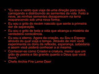 • "Eu sou o vento que viaja de uma direção para outra,
carregando e distribuindo as sementes da vida. Feito a
neve, as minhas sementes desaparecem na terra
reaparecendo sob uma nova forma.
• Eu sou o grito do recém nascido que sente a primeira
dor da separação.
• Eu sou o grito de toda a vida que alcança o mistério da
verdadeira consciência.
• Eu sou o eterno. Agora da criação, eu Sou o Espaço
através do qual viaja o tempo. Através de mim você
experimenta os dons da reflexão, esperança, sabedoria
e assim você poderá conhecer a si mesmo.
• Conhecer-se como Criador e criatura, menor que um
grão de poeira e tão grande quanto o Deus que você
louva."
• Chefe Archie Fire Lame Deer

 