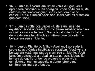 • 16 - Lua das Árvores em Botão - Neste lugar, você
aprenderá canalizar suas energias. Você pode ser muito
eufórico em suas emoções, mas você tem que se
conter. Esta é a lua da paciência, mais com os outros do
que com você.
• 17 - Lua da volta dos Sapos - Este é um lugar de
equilíbrio. Você aprenderá como trazer estabilidade para
sua vida sem ser teimoso. Saiba o valor do trabalho
duro e de suas habilidades criativas para ter ordem e
beleza em seu ambiente.
• 18 - Lua do Plantio do Milho - Aqui você aprenderá
sobre suas próprias habilidades curativas. Você verá a
beleza em você, nos outros e em seu ambiente. Você
também aprenderá a trabalhar sua personalidade. Se
lembre de equilibrar tempo e energia e ser mais
consistente, menos suspeito e demonstrar seus
sentimentos mais profundos.

 