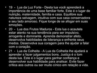 • 19 - Lua da Luz Forte - Desta lua você aprenderá a
importância de uma base familiar forte. Este é o lugar de
nutrição, maternidade, família e casa. Equilibre sua
natureza selvagem, intuitiva com sua casa conservadora
e seu lado amoroso. Fique longe de se afogar em suas
emoções.
• 20 - Lua dos Frutos Maduros - Esta lua o acautela
estar atento na sua tendência para ser impulsivo,
arrogante e dominante. Aprenda demonstrar afeto,
desenvolva habilidades de liderança e enfrente seus
medos. Desenvolva sua coragem para lhe ajudar a falar
com o coração.
• 21 - Lua da Colheita - A Lua da Colheita lhe ajudará a
aprender a fazer julgamentos bons. Justiça é o tom
desta lua. Este é o lugar para ganhar confiança e
desenvolver sua habilidade para analisar. Evite fazer
crítica aos outros ou ser muito cínico em relação a vida.

 
