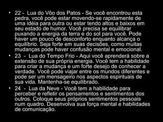 • 22 - Lua do Vôo dos Patos - Se você encontrou esta
pedra, você pode estar movendo-se rapidamente de
uma idéia para outra ou estar tendo altos e baixos em
seu estado de humor. Você precisa se equilibrar
puxando a energia da terra e do sol para você. Pode
haver um pouco de desconforto enquanto alcança o
equilíbrio. Seja forte em suas decisões, como muitas
mudanças pode haver confusão mental e emocional.
• 23 - Lua do Tempo Frio - Aqui você aprenderá sobre a
extensão de sua própria energia. Você tem a habilidade
para criar a mudança e um forte desejo de conhecer a
verdade. Você pode viajar entre os mundos diferentes e
pode ser um mensageiro nos aspectos espirituais de
sua vida. Mantenha-se equilibrado.
• 24 - Lua da Neve - Você tem a habilidade para
perceber e refletir os pensamentos e sentimentos dos
outros. Coloque seus próprios sentimentos pessoais
num quadro. Desenvolva sua força mental e habilidades
de comunicação.

 