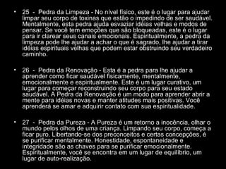 •

25 - Pedra da Limpeza - No nível físico, este é o lugar para ajudar
limpar seu corpo de toxinas que estão o impedindo de ser saudável.
Mentalmente, esta pedra ajuda esvaziar idéias velhas e modos de
pensar. Se você tem emoções que são bloqueadas, este é o lugar
para ir clarear seus canais emocionais. Espiritualmente, a pedra da
limpeza pode lhe ajudar a achar o que é sagrado, lhe ajudar a tirar
idéias espirituais velhas que podem estar obstruindo seu verdadeiro
caminho.

•

26 - Pedra da Renovação - Esta é a pedra para lhe ajudar a
aprender como ficar saudável fisicamente, mentalmente,
emocionalmente e espiritualmente. Este é um lugar curativo, um
lugar para começar reconstruindo seu corpo para seu estado
saudável. A Pedra da Renovação é um modo para aprender abrir a
mente para idéias novas e manter atitudes mais positivas. Você
aprenderá se amar e adquirir contato com sua espiritualidade.

•

27 - Pedra da Pureza - A Pureza é um retorno a inocência, olhar o
mundo pelos olhos de uma criança. Limpando seu corpo, começa a
ficar puro. Libertando-se dos preconceitos e certas concepções, é
se purificar mentalmente. Honestidade, espontaneidade e
integridade são as chaves para se purificar emocionalmente.
Espiritualmente, você se encontra em um lugar de equilíbrio, um
lugar de auto-realização.

 