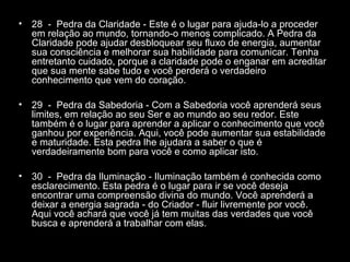 •

28 - Pedra da Claridade - Este é o lugar para ajuda-lo a proceder
em relação ao mundo, tornando-o menos complicado. A Pedra da
Claridade pode ajudar desbloquear seu fluxo de energia, aumentar
sua consciência e melhorar sua habilidade para comunicar. Tenha
entretanto cuidado, porque a claridade pode o enganar em acreditar
que sua mente sabe tudo e você perderá o verdadeiro
conhecimento que vem do coração.

•

29 - Pedra da Sabedoria - Com a Sabedoria você aprenderá seus
limites, em relação ao seu Ser e ao mundo ao seu redor. Este
também é o lugar para aprender a aplicar o conhecimento que você
ganhou por experiência. Aqui, você pode aumentar sua estabilidade
e maturidade. Esta pedra lhe ajudara a saber o que é
verdadeiramente bom para você e como aplicar isto.

•

30 - Pedra da Iluminação - Iluminação também é conhecida como
esclarecimento. Esta pedra é o lugar para ir se você deseja
encontrar uma compreensão divina do mundo. Você aprenderá a
deixar a energia sagrada - do Criador - fluir livremente por você.
Aqui você achará que você já tem muitas das verdades que você
busca e aprenderá a trabalhar com elas.

 