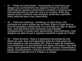 •

31 - Pedra do Crescimento - Crescimento no meio físico que
alargam seu conhecimento dos aspectos físicos do universo.
Aprofunda-se naquele conhecimento e entenda a mudança que
está acontecendo ao redor de você e no universo. Estar aqui
ajudará você a conhecer suas emoções, aceita-las e aprender
como utiliza-las para o seu crescimento.

•

32 - Pedra da Confiança - Confiança, no reino físico, é ter
confiança em você e aceitar seu ser físico. Este é o lugar para se
livrar de suspeitas e desenvolver sua convicção em algo ou alguém.
Aqui, você aprenderá como expressar suas emoções
completamente e receber amor abertamente. Espiritualmente, você
alargará sua idéia do que é sagrado e permitirá a ajuda do Criador.

•

33 - Pedra do Amor - Este é o sentimento da energia da vida
dentro de você. Aqui você descobrirá sobre ter mais prazer em
suas relações e com seu próprio Ser. Este é o lugar da verdadeira
cura emocional e no qual aprende a se apoiar nos outros. Com esta
pedra, você aprenderá mais sobre devoção, ternura, honestidade e
paixão. Espiritualmente, você terá um compromisso e uma conexão
emocional e profunda com o Criador e a criação.

 
