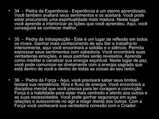 •

34 - Pedra da Experiência - Experiência é um eterno aprendizado.
Você também avaliará seus sentimentos e os aceitará. Você pode
estar procurando uma espiritualidade mais madura. Neste lugar
você aprende a interiorizar as lições que você aprendeu. Aqui, você
conseguirá se conhecer melhor.

•

35 - Pedra da Introspecção - Este é um lugar de reflexão em todos
os níveis. Ganhar mais conhecimento de seu Ser e trabalha-lo
interiormente, aqui você encontrará a solidão e o silêncio. Permita
expressar seus sentimentos com sabedoria. Você encontrará suas
verdadeiras emoções, e seus padrões serão revelados. Aprenda
como meditar e canalizar sua energia espiritual. Neste lugar de paz,
você pode comunicar-se diretamente com a energia sagrada que
está dentro de você e dentro de todas as coisas ao seu redor.

•

36 - Pedra da Força - Aqui, você precisará saber seus limites,
testará sua resistência, fibra e fluxo de energia. Você encontrará a
disciplina mental que você precisa para ter coragem e convicção.
Força é a habilidade para estar mais centrado e atento aos outros e
as suas necessidades. Você pode ganhar segurança em suas
relações e autocontrole no agir e reagir diante dos outros. Com a
Força você conhecerá sua verdadeira conexão com o Criador.

 