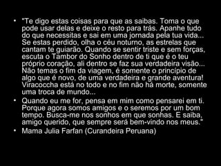 • "Te digo estas coisas para que as saibas. Toma o que
pode usar delas e deixe o resto para trás. Apanhe tudo
do que necessitas e sai em uma jornada pela tua vida...
Se estas perdido, olha o céu noturno, as estrelas que
cantam te guiarão. Quando se sentir triste e sem forças,
escuta o Tambor do Sonho dentro de ti que é o teu
próprio coração, ali dentro se faz sua verdadeira visão...
Não temas o fim da viagem, é somente o princípio de
algo que é novo, de uma verdadeira e grande aventura!
Viracoccha está no todo e no fim não há morte, somente
uma troca de mundo...
• Quando eu me for, pensa em mim como pensarei em ti.
Porque agora somos amigos e o seremos por um bom
tempo. Busca-me nos sonhos em que sonhas. E saiba,
amigo querido, que sempre será bem-vindo nos meus."
• Mama Julia Farfan (Curandeira Peruana)

 