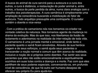 A busca do animal de cura servirá para a autocura e a cura dos
outros, a cura à distância, a restauração do poder animal e, entre
outros, a busca da parte perdida da alma, numa clara analogia com o
trabalho dos psicoterapeutas. A cura xamânica é simplesmente uma
ampliação da consciência buscando a mobilização do fator de
autocura. Todo arquétipo pressupõe uma contraparte. O curador
contém o doente e vice-versa
. Com a prática do xamanismo nós nos tornamos co-criador na
vontade coletiva da natureza. Nos tornamos agente da mudança no
drama da evolução. Mas do que isso, nos libertamos da ilusão de
isolamento e adentramos na realidade da inter-relação de toda vida.
O xamanismo é uma jornada mental e emocional, onde tanto o
paciente quanto o xamã ficam envolvidos. Através de sua heróica
viagem e de seus esforços, o xamã ajuda seus pacientes a
transcender a noção normal e comum que têm acerca da realidade,
inclusive a noção de si próprios como doentes. Faz sentir aos seus
pacientes que eles não estão emocionalmente e espiritualmente
sozinhos em suas lutas contra a doença e a morte. Faz com que eles
partilhem de seus poderes especiais, convencendo-os, em profundo
nível de consciência, de que há outro ser humano desejoso de
oferecer seu próprio Eu para ajudá-los.

 