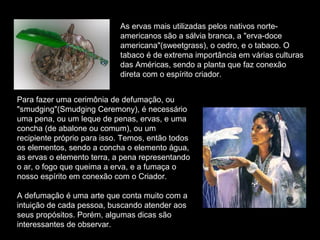As ervas mais utilizadas pelos nativos norteamericanos são a sálvia branca, a "erva-doce
americana"(sweetgrass), o cedro, e o tabaco. O
tabaco é de extrema importância em várias culturas
das Américas, sendo a planta que faz conexão
direta com o espírito criador.
Para fazer uma cerimônia de defumação, ou
"smudging"(Smudging Ceremony), é necessário
uma pena, ou um leque de penas, ervas, e uma
concha (de abalone ou comum), ou um
recipiente próprio para isso. Temos, então todos
os elementos, sendo a concha o elemento água,
as ervas o elemento terra, a pena representando
o ar, o fogo que queima a erva, e a fumaça o
nosso espírito em conexão com o Criador.
A defumação é uma arte que conta muito com a
intuição de cada pessoa, buscando atender aos
seus propósitos. Porém, algumas dicas são
interessantes de observar.

 