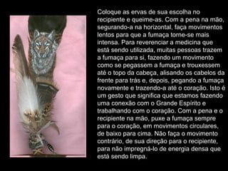 Coloque as ervas de sua escolha no
recipiente e queime-as. Com a pena na mão,
segurando-a na horizontal, faça movimentos
lentos para que a fumaça torne-se mais
intensa. Para reverenciar a medicina que
está sendo utilizada, muitas pessoas trazem
a fumaça para si, fazendo um movimento
como se pegassem a fumaça e trouxessem
até o topo da cabeça, alisando os cabelos da
frente para trás e, depois, pegando a fumaça
novamente e trazendo-a até o coração. Isto é
um gesto que significa que estamos fazendo
uma conexão com o Grande Espírito e
trabalhando com o coração. Com a pena e o
recipiente na mão, puxe a fumaça sempre
para o coração, em movimentos circulares,
de baixo para cima. Não faça o movimento
contrário, de sua direção para o recipiente,
para não impregná-lo de energia densa que
está sendo limpa.

 