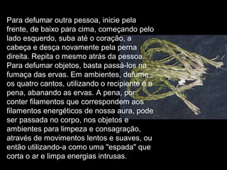Para defumar outra pessoa, inicie pela
frente, de baixo para cima, começando pelo
lado esquerdo, suba até o coração, a
cabeça e desça novamente pela perna
direita. Repita o mesmo atrás da pessoa.
Para defumar objetos, basta passá-los na
fumaça das ervas. Em ambientes, defume
os quatro cantos, utilizando o recipiente e a
pena, abanando as ervas. A pena, por
conter filamentos que correspondem aos
filamentos energéticos de nossa aura, pode
ser passada no corpo, nos objetos e
ambientes para limpeza e consagração,
através de movimentos lentos e suaves, ou
então utilizando-a como uma "espada" que
corta o ar e limpa energias intrusas.

 