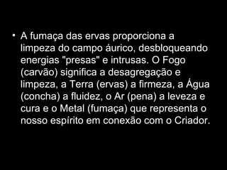 • A fumaça das ervas proporciona a
limpeza do campo áurico, desbloqueando
energias "presas" e intrusas. O Fogo
(carvão) significa a desagregação e
limpeza, a Terra (ervas) a firmeza, a Água
(concha) a fluidez, o Ar (pena) a leveza e
cura e o Metal (fumaça) que representa o
nosso espírito em conexão com o Criador.

 