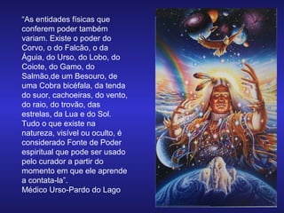 “As entidades físicas que
conferem poder também
variam. Existe o poder do
Corvo, o do Falcão, o da
Águia, do Urso, do Lobo, do
Coiote, do Gamo, do
Salmão,de um Besouro, de
uma Cobra bicéfala, da tenda
do suor, cachoeiras, do vento,
do raio, do trovão, das
estrelas, da Lua e do Sol.
Tudo o que existe na
natureza, visível ou oculto, é
considerado Fonte de Poder
espiritual que pode ser usado
pelo curador a partir do
momento em que ele aprende
a contata-la”.
Médico Urso-Pardo do Lago

 