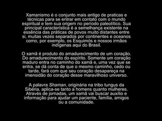 Xamanismo é o conjunto mais antigo de praticas e
técnicas para se entrar em contato com o mundo
espiritual e tem sua origem no período paleolítico. Sua
principal característica é a semelhança existente na
essência das práticas de povos muito distantes entre
si, muitas vezes separados por continentes e oceanos
como, por exemplo, os Esquimós e nossos irmãos
indígenas aqui do Brasil.
O xamã é produto do amadurecimento de um coração.
Do amadurecimento do espírito. Somente um coração
maduro entra no caminho do xamã e, uma vez que se
entra, se dá conta de que o mesmo caminho, cedo ou
tarde, fará com que seu coração desapareça na
imensidão do coração desse maravilhoso universo.
A palavra Shaman, originária na tribo tungus da
Sibéria, aplica-se tanto a homens quanto mulheres.
Através de jornadas, um xamã vai buscar auxílio e
informação para ajudar um paciente, família, amigos
ou a comunidade.

 