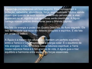 Águias são consideradas um bom augúrio. Elas representam a
proteção, sabedoria, abundância, força, espiritualidade. Muitos xamãs
dizem que quando se está rezando ou fazendo cerimônias, e elas
aparecem no ar, significa que as preces serão atendidas. A Águia
carrega nossas preces diretamente para o Grande Espírito.
Ela fala da energia e poder das Quatro Direções, do fluxo sagrado. Ela
fala da verdade que ecoa em nossos corações e espíritos. E ela fala
em andar na beleza.
A Águia é a mestra das alturas, ela mantém um perfeito equilíbrio
entre a Terra e o Céu. Representa a energia solar. É o equilíbrio de
três energias: o Céu simboliza nossa natureza espiritual, a Terra
nossa natureza física e o Sol energia de vida. A águia guia e traz
equilíbrio e harmonia entre essas tres forças essenciais.

 