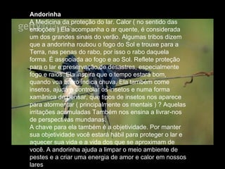 Andorinha
A Medicina da proteção do lar. Calor ( no sentido das
emoções ) Ela acompanha o ar quente, é considerada
um dos grandes sinais do verão. Algumas tribos dizem
que a andorinha roubou o fogo do Sol e trouxe para a
Terra, nas penas do rabo, por isso o rabo daquela
forma. É associada ao fogo e ao Sol. Reflete proteção
para o lar e preservação de desastres, especialmente
fogo e raios. Ela inspira que o tempo estará bom,
quando voa baixo indica chuva. Ela também come
insetos, ajuda a controlar os insetos e numa forma
xamânica de pensar, que tipos de insetos nos aparece
para atormentar ( principalmente os mentais ) ? Aquelas
irritações acumuladas Também nos ensina a livrar-nos
de perspectivas mundanas.
A chave para ela também é a objetividade. Por manter
sua objetividade você estará hábil para proteger o lar e
aquecer sua vida e a vida dos que se aproximam de
você. A andorinha ajuda a limpar o meio ambiente de
pestes e a criar uma energia de amor e calor em nossos
lares

 