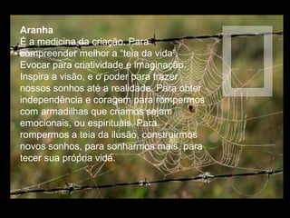 Aranha
É a medicina da criação. Para
compreender melhor a “teia da vida”.
Evocar para criatividade e imaginação.
Inspira a visão, e o poder para trazer
nossos sonhos até a realidade. Para obter
independência e coragem para rompermos
com armadilhas que criamos sejam
emocionais, ou espirituais. Para
rompermos a teia da ilusão, construirmos
novos sonhos, para sonharmos mais, para
tecer sua própria vida.

 