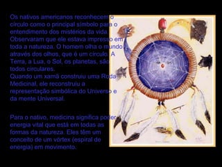 Os nativos americanos reconhecem o
círculo como o principal símbolo para o
entendimento dos mistérios da vida.
Observaram que ele estava impresso em
toda a natureza. O homem olha o mundo
através dos olhos, que é um círculo. A
Terra, a Lua, o Sol, os planetas, são
todos circulares.
Quando um xamã construiu uma Roda
Medicinal, ele reconstruiu a
representação simbólica do Universo e
da mente Universal.
Para o nativo, medicina significa poder,
energia vital que está em todas as
formas da natureza. Eles têm um
conceito de um vórtex (espiral de
energia) em movimento.

 