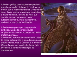 A Roda significa um círculo ou espiral de
geração de poder, debaixo do controle da
mente, que é multidimensional. Considera o
plano físico, mental, emocional e espiritual. É
o mapa da mente, a carta da vida, que
permite seu uso para obter maior
autoconhecimento, mais autocontrole,
melhorar a vida, obter satisfação.
A Roda é composta por um grupo de
símbolos. Ela pode ser construída
simplesmente colocando pequenas pedras
em forma circular.
A Roda não representa somente um universo
de nossa própria vida e o produto de nossa
própria mente, mas o Cosmos e a mente de
Wakan Tanka, em manifestação de tudo na
existência e como manifestação do
pensamento.

 