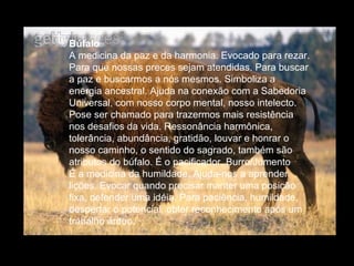 Búfalo
A medicina da paz e da harmonia. Evocado para rezar.
Para que nossas preces sejam atendidas. Para buscar
a paz e buscarmos a nós mesmos. Simboliza a
energia ancestral. Ajuda na conexão com a Sabedoria
Universal, com nosso corpo mental, nosso intelecto.
Pose ser chamado para trazermos mais resistência
nos desafios da vida. Ressonância harmônica,
tolerância, abundância, gratidão, louvar e honrar o
nosso caminho, o sentido do sagrado, também são
atributos do búfalo. É o pacificador. Burro/Jumento
É a medicina da humildade. Ajuda-nos a aprender
lições. Evocar quando precisar manter uma posição
fixa, defender uma idéia. Para paciência, humildade,
despertar o potencial, obter reconhecimento após um
trabalho árduo.

 