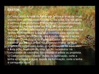 CASTOR
O Castor como Animal de Poder nos ensina a arcar de modo
criativo com as responsabilidades do dia a dia. Ele nos ajuda
a sermos mais produtivos e diligentes em nossas atividades.
O Castor faz o que precisa ser feito, sem desperdiçar
energias com procrastinações. Ele estimula a criatividade nas
tarefas mais humildes e usa seus instintos para realizá-las
com o máximo de eficiência, pois é muito diligente e adora
trabalhar. Como Animal de Poder, o Castor nos ensina a
trabalhar em equipe já que, no desenvolvimento de seus
projetos de construção, todas as contribuições se equivalem
e toda ação desempenha uma função necessária: na
comunidade de castrores, todo mundo é artista ou projetista.
O Castor sintetiza o ditado: “Antes da iluminação, corte a
lenha e carregue a água; depois da iluminação, corte a lenha
e carregue a água”.

 