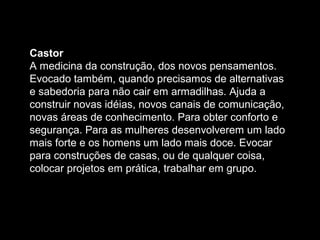 Castor
A medicina da construção, dos novos pensamentos.
Evocado também, quando precisamos de alternativas
e sabedoria para não cair em armadilhas. Ajuda a
construir novas idéias, novos canais de comunicação,
novas áreas de conhecimento. Para obter conforto e
segurança. Para as mulheres desenvolverem um lado
mais forte e os homens um lado mais doce. Evocar
para construções de casas, ou de qualquer coisa,
colocar projetos em prática, trabalhar em grupo.

 