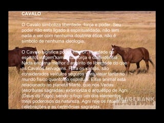 CAVALO
O Cavalo simboliza liberdade, força e poder. Seu
poder não esta ligado à espiritualidade, não tem
nada a ver com nenhuma doutrina ética, não é
símbolo de nenhuma ideologia.
O Cavalo significa poder interior, liberdade de
espírito, viagem xamânica, força e clarividência.
Nada encarna melhor o espírito de liberdade do que
os Cavalos selvagens. Para os xamãs, são
considerados veículos seguros para viajar tanto no
mundo físico quanto no espiritual. Esse animal está
relacionado ao planeta Marte, que nos Vedas
(escrituras sagradas) exterioriza o arquétipo de Agni
(Deus do Fogo), sendo o fogo um dos elementos
mais poderosos da natureza. Agni reje os rituais, as
celebrações e as cerimônias sagradas.

 