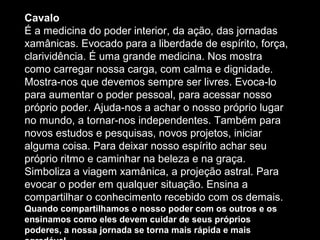 Cavalo
É a medicina do poder interior, da ação, das jornadas
xamânicas. Evocado para a liberdade de espírito, força,
clarividência. É uma grande medicina. Nos mostra
como carregar nossa carga, com calma e dignidade.
Mostra-nos que devemos sempre ser livres. Evoca-lo
para aumentar o poder pessoal, para acessar nosso
próprio poder. Ajuda-nos a achar o nosso próprio lugar
no mundo, a tornar-nos independentes. Também para
novos estudos e pesquisas, novos projetos, iniciar
alguma coisa. Para deixar nosso espírito achar seu
próprio ritmo e caminhar na beleza e na graça.
Simboliza a viagem xamânica, a projeção astral. Para
evocar o poder em qualquer situação. Ensina a
compartilhar o conhecimento recebido com os demais.
Quando compartilhamos o nosso poder com os outros e os
ensinamos como eles devem cuidar de seus próprios
poderes, a nossa jornada se torna mais rápida e mais

 