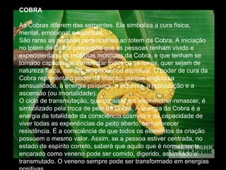 COBRA
As Cobras diferem das serpentes. Ela simboliza a cura física,
mental, emocional e espiritual.
São raras as pessoas pertencentes ao totem da Cobra. A iniciação
no totem da Cobra pressupõe que as pessoas tenham vivido e
experimentado as múltiplas mordidas da Cobra, e que tenham se
tornado capazes de transmutar todos os venenos, quer sejam de
natureza física, mental, emocional ou espiritual. O poder de cura da
Cobra representa o poder da criação, porque engloba a
sensualidade, a energia psíquica, a alquimia, a reprodução e a
ascensão (ou imortalidade).
O ciclo de transmutação, que consiste em viver-morrer-renascer, é
simbolizado pela troca de pele da Cobra. A energia da Cobra é a
energia da totalidade da consciência cósmica e da capacidade de
viver todas as experiências de peito aberto, sem oferecer
resistência. É a consciência de que todos os elementos da criação
possuem o mesmo valor. Assim, se a pessoa estiver centrada, no
estado de espírito correto, saberá que aquilo que é normalmente
encarado como veneno pode ser comido, digerido, assimilado e
transmutado. O veneno sempre pode ser transformado em energias

 