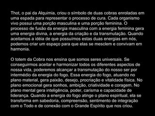 Thot, o pai da Alquimia, criou o símbolo de duas cobras enroladas em
uma espada para representar o processo de cura. Cada organismo
vivo possui uma porção masculina e uma porção feminina. O
processo de fusão da energia masculina com a energia feminina gera
uma energia divina, a energia da criação e da transmutação. Quando
aceitamos a idéia de que possuímos estas duas energias em nós,
podemos criar um espaço para que elas se mesclem e convivam em
harmonia.
O totem da Cobra nos ensina que somos seres universais. Se
conseguirmos aceitar e harmonizar todos os diferentes aspectos de
nossa vida, poderemos alcançar a transmutação do nosso ser por
intermédio da energia do fogo. Essa energia do fogo, atuando no
plano material, gera paixão, desejo, procriação e vitalidade física. No
plano emocional gera sonhos, ambição, criatividade e coragem. No
plano mental gera inteligência, poder, carisma e capacidade de
liderança. Quando a energia do fogo atinge o plano espiritual, ela se
transforma em sabedoria, compreensão, sentimento de integração
com o Todo e de conexão com o Grande Espírito que nos criou.

 