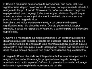 O Corvo é prenúncio de mudança de consciência, que pode, inclusive,
significar uma viagem pelo Grande Mistério ou por alguma senda situada à
margem do tempo. A cor do Corvo é a cor do Vazio - o buraco negro do
espaço sideral que congrega todas as energias criadoras. Significa que
você conquistou por seus próprios méritos o direito de vislumbrar um
pouco mais da magia da vida.
Na cultura dos índios norte-americanos, a cor preta tem diversos
significados, mas não simboliza o mal. O preto pode simbolizar, por
exemplo, a busca de respostas, o Vazio, ou o caminho para as dimensões
suprafísicas.
O Corvo é o mensageiro da magia cerimonial e um curador que opera à
distância e que está sempre presente em qualquer Roda de Cura. É ele
que conduz o fluxo de energia de uma cerimônia mágica, guiando-a até o
seu objetivo final. Seu papel é o de interligar as mentes dos praticantes do
ritual com as mentes daqueles que estão necessitando daquele trabalho.
A magia do Corvo não pode ser interpretada de forma racional porque é a
magia do desconhecido em ação, preparando a chegada de algum
acontecimento muito especial. O Corvo é o protetor dos sinais de fumaça
e das mensagens espirituais representadas por ele.

 