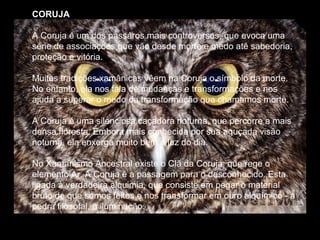 CORUJA
A Coruja é um dos passáros mais controversos, que evoca uma
série de associaçoes que vão desde morte e medo até sabedoria,
proteção e vitória.
Muitas tradições xamânicas vêem na Coruja o símbolo da morte.
No entanto, ela nos fala de mudanças e transformações e nos
ajuda a superar o medo da transformação que chamamos morte.
A Coruja é uma silenciosa caçadora noturna, que percorre a mais
densa floresta. Embora mais conhecida por sua aguçada visão
noturna, ela enxerga muito bem à luz do dia.
No Xamanismo Ancestral existe o Clã da Coruja, que rege o
elemento Ar. A Coruja é a passagem para o desconhecido. Esta
ligada à verdadeira alquimia, que consiste em pegar o material
bruto de que somos feitos e nos transformar em ouro alquímico - a
pedra filosofal, a iluminação.

 