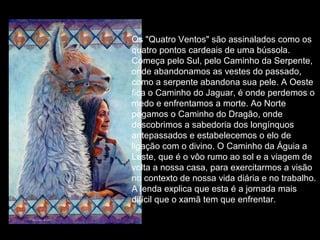 Os "Quatro Ventos" são assinalados como os
quatro pontos cardeais de uma bússola.
Começa pelo Sul, pelo Caminho da Serpente,
onde abandonamos as vestes do passado,
como a serpente abandona sua pele. A Oeste
fica o Caminho do Jaguar, é onde perdemos o
medo e enfrentamos a morte. Ao Norte
pegamos o Caminho do Dragão, onde
descobrimos a sabedoria dos longínquos
antepassados e estabelecemos o elo de
ligação com o divino. O Caminho da Águia a
Leste, que é o vôo rumo ao sol e a viagem de
volta a nossa casa, para exercitarmos a visão
no contexto de nossa vida diária e no trabalho.
A lenda explica que esta é a jornada mais
difícil que o xamã tem que enfrentar.

 